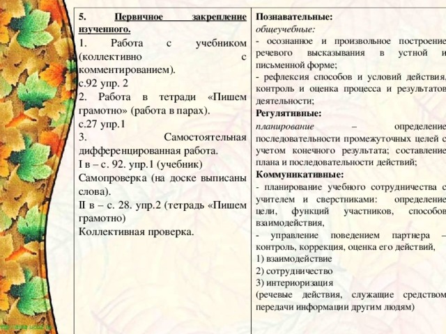 5. Первичное закрепление изученного. 1. Работа с учебником (коллективно с комментированием). с.92 упр. 2 2. Работа в тетради «Пишем грамотно» (работа в парах). с.27 упр.1 3. Самостоятельная дифференцированная работа. I в – с. 92. упр.1 (учебник) Самопроверка (на доске выписаны слова). II в – с. 28. упр.2 (тетрадь «Пишем грамотно) Коллективная проверка. Познавательные: общеучебные: - осознанное и произвольное построение речевого высказывания в устной и письменной форме; - рефлексия способов и условий действия, контроль и оценка процесса и результатов деятельности; Регулятивные: планирование  – определение последовательности промежуточных целей с учетом конечного результата; составление плана и последовательности действий; Коммуникативные: - планирование  учебного сотрудничества с учителем и сверстниками: определение цели, функций участников, способов взаимодействия, - управление поведением партнера  – контроль, коррекция, оценка его действий, 1) взаимодействие 2) сотрудничество 3) интериоризация (речевые действия, служащие средством передачи информации другим людям)