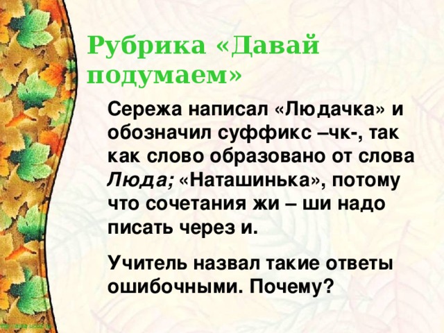 Рубрика «Давай подумаем» Сережа написал «Людачка» и обозначил суффикс –чк-, так как слово образовано от слова Люда; «Наташинька», потому что сочетания жи – ши надо писать через и. Учитель назвал такие ответы ошибочными. Почему?