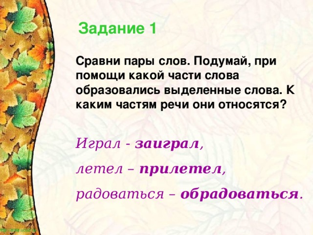 Задание 1 Сравни пары слов. Подумай, при помощи какой части слова образовались выделенные слова. К каким частям речи они относятся? Играл - заиграл , летел – прилетел , радоваться – обрадоваться .