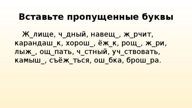 Вставьте пропущенные буквы  Ж_лище, ч_дный, навещ_, ж_рчит, карандаш_к, хорош_, ёж_к, рощ_, ж_ри, лыж_, ощ_пать, ч_стный, уч_ствовать, камыш_, съёж_ться, ош_бка, брош_ра.