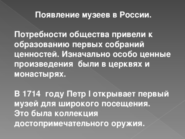 Появление музеев в России.  Потребности общества привели к образованию первых собраний ценностей. Изначально особо ценные произведения были в церквях и монастырях.  В 1714 году Петр I открывает первый музей для широкого посещения. Это была коллекция достопримечательного оружия.