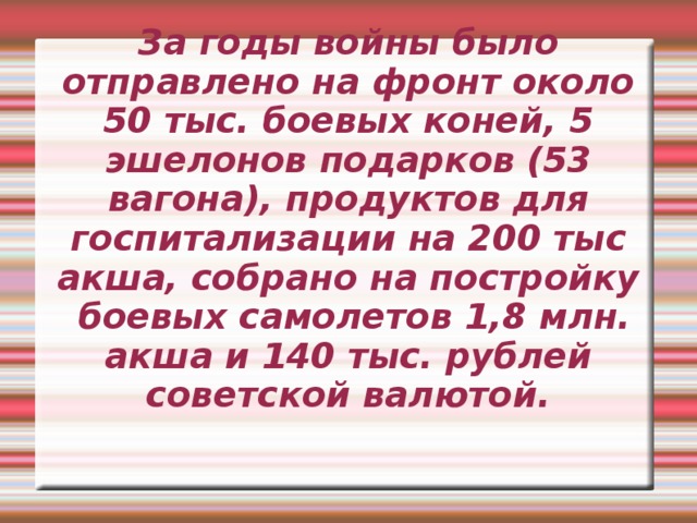 За годы войны было отправлено на фронт около 50 тыс. боевых коней, 5 эшелонов подарков (53 вагона), продуктов для госпитализации на 200 тыс акша, собрано на постройку боевых самолетов 1,8 млн. акша и 140 тыс. рублей советской валютой.