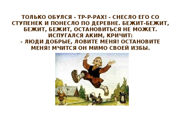 Только обулся - тр-р-рах! - снесло его со ступенек и понесло по деревне. Бежит-бежит, бежит, бежит, остановиться не может. Испугался Аким, кричит:  - Люди добрые, ловите меня! Остановите меня! Мчится он мимо своей избы.