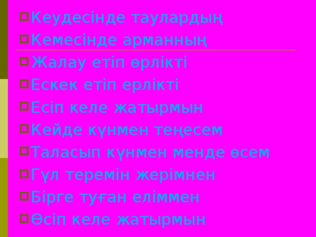 Кеудесінде таулардың Кемесінде арманның Жалау етіп өрлікті Ескек етіп ерлікті Есіп келе жатырмын Кейде күнмен теңесем Таласып күнмен менде өсем Гүл теремін жерімнен Бірге туған еліммен Өсіп келе жатырмын