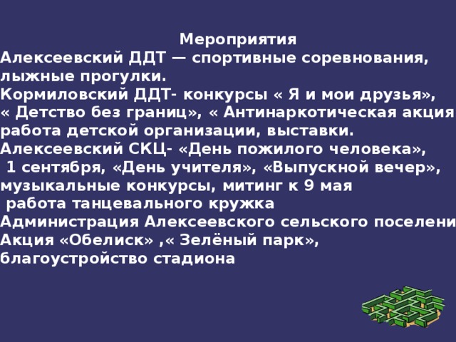 Мероприятия Алексеевский ДДТ — спортивные соревнования, лыжные прогулки. Кормиловский ДДТ- конкурсы « Я и мои друзья», « Детство без границ», « Антинаркотическая акция», работа детской организации, выставки. Алексеевский СКЦ- «День пожилого человека»,  1 сентября, «День учителя», «Выпускной вечер», музыкальные конкурсы, митинг к 9 мая  работа танцевального кружка Администрация Алексеевского сельского поселения Акция «Обелиск» ,« Зелёный парк», благоустройство стадиона