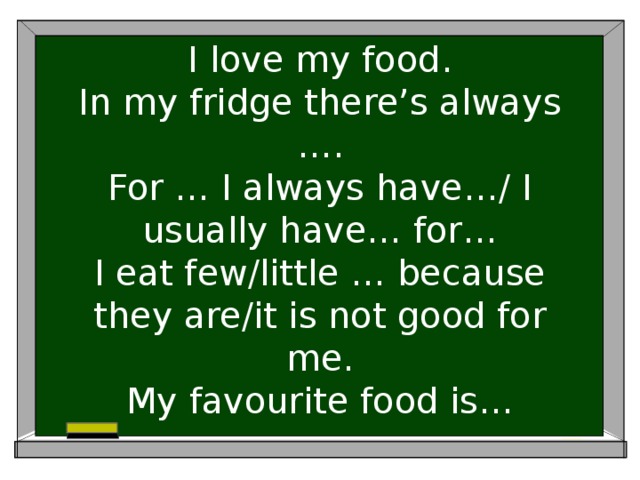 I love my food.  In my fridge there’s always ….  For … I always have…/ I usually have… for…  I eat few/little … because they are/it is not good for me.  My favourite food is…