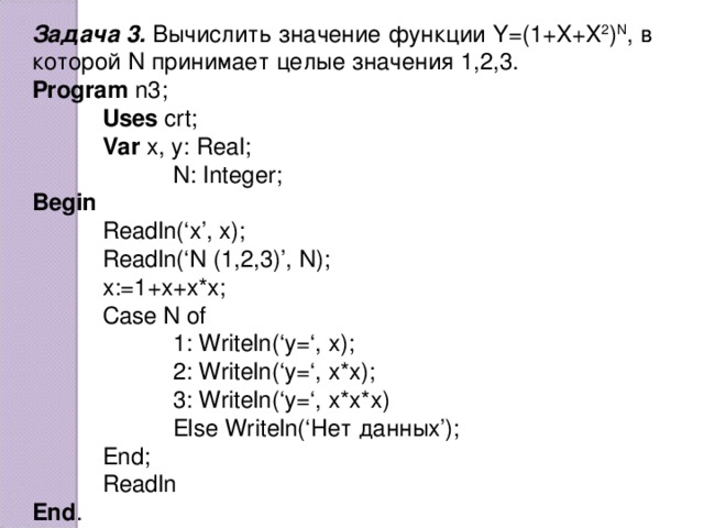 Задача 3. Вычислить значение функции Y =(1+ X + X 2 ) N , в которой N принимает целые значения 1,2,3. Program n3;  Uses crt;  Var x, y: Real;   N: Integer; Begin  Readln(‘x’, x);  Readln(‘N (1,2,3)’, N);  x:=1+x+x*x;  Case N of   1: Writeln(‘y=‘, x);   2: Writeln(‘y=‘, x*x);   3: Writeln(‘y=‘, x*x*x)   Else Writeln(‘ Нет данных ’);  End ;  Readln End .