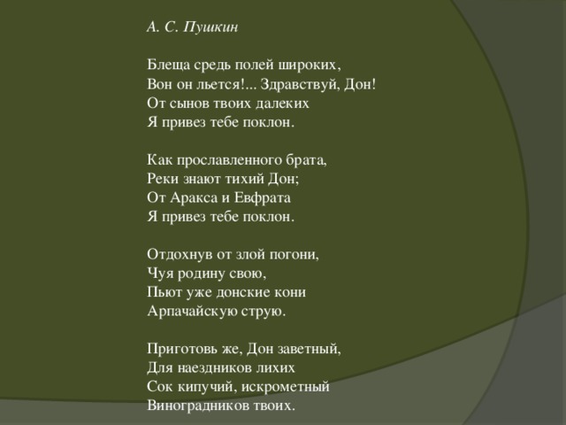 А. С. Пушкин   Блеща средь полей широких,  Вон он льется!... Здравствуй, Дон!  От сынов твоих далеких  Я привез тебе поклон.   Как прославленного брата,  Реки знают тихий Дон;  От Аракса и Евфрата  Я привез тебе поклон.   Отдохнув от злой погони,  Чуя родину свою,  Пьют уже донские кони  Арпачайскую струю.   Приготовь же, Дон заветный,  Для наездников лихих  Сок кипучий, искрометный  Виноградников твоих.