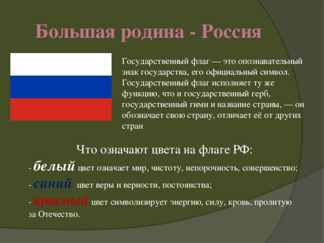 Большая родина - Россия Государственный флаг — это опознавательный знак государства, его официальный символ.  Государственный флаг исполняет ту же функцию, что и государственный герб, государственный гимн и название страны, — он обозначает свою страну, отличает её от других стран Что означают цвета на флаге РФ: -  белый  цвет означает мир, чистоту, непорочность, совершенство; -   синий   цвет веры и верности, постоянства; -  красный   цвет символизирует энергию, силу, кровь, пролитую за Отечество.