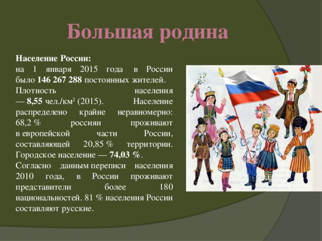 Большая родина Население России: на 1 января 2015 года  в России было  146 267 288  постоянных жителей. Плотность населения —  8,55  чел./км 2  (2015). Население распределено крайне неравномерно: 68,2 % россиян проживают в европейской части России, составляющей 20,85 % территории. Городское население —  74,03 % . Согласно данным переписи населения 2010 года, в России проживают представители более 180 национальностей. 81 % населения России составляют русские.