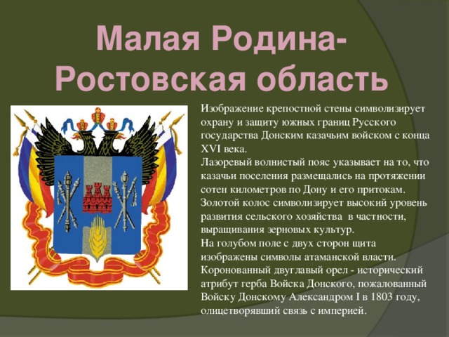 Малая Родина- Ростовская область Изображение крепостной стены символизирует охрану и защиту южных границ Русского государства Донским казачьим войском с конца XVI века.   Лазоревый волнистый пояс указывает на то, что казачьи поселения размещались на протяжении сотен километров по Дону и его притокам.  Золотой колос символизирует высокий уровень развития сельского хозяйства в частности, выращивания зерновых культур.   На голубом поле с двух сторон щита изображены символы атаманской власти. Коронованный двуглавый орел - исторический атрибут герба Войска Донского, пожалованный Войску Донскому Александром I в 1803 году, олицетворявший связь с империей.