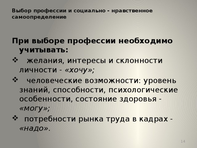 Выбор профессии и социально - нравственное самоопределение   При выборе профессии необходимо учитывать:  желания, интересы и склонности личности - «хочу»;  человеческие возможности: уровень знаний, способности, психологические особенности, состояние здоровья - «могу»;  потребности рынка труда в кадрах - «надо». 13