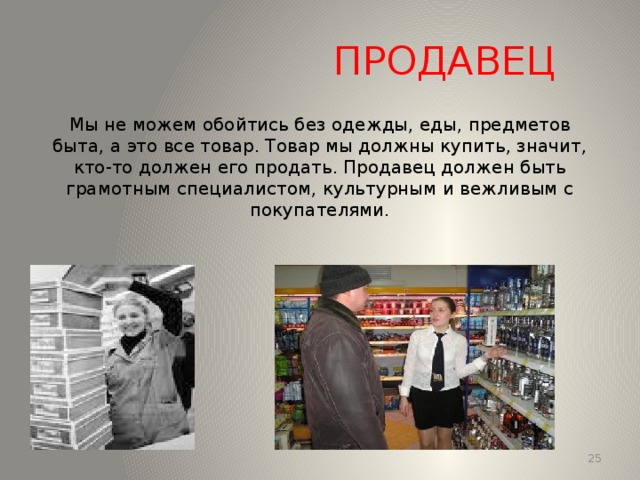 ПРОДАВЕЦ Мы не можем обойтись без одежды, еды, предметов быта, а это все товар. Товар мы должны купить, значит, кто-то должен его продать. Продавец должен быть грамотным специалистом, культурным и вежливым с покупателями. 13