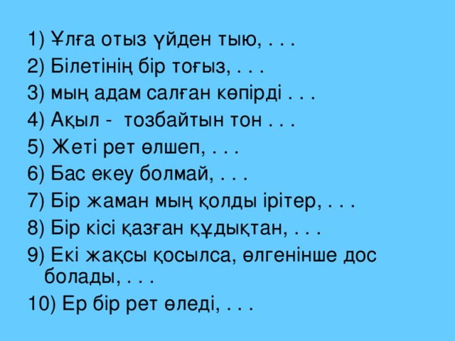 1) Ұлға отыз үйден тыю, . . . 2) Білетінің бір тоғыз, . . . 3) мың адам салған көпірді . . . 4) Ақыл - тозбайтын тон . . . 5) Жеті рет өлшеп, . . . 6) Бас екеу болмай, . . . 7) Бір жаман мың қолды ірітер, . . . 8) Бір кісі қазған құдықтан, . . . 9) Екі жақсы қосылса, өлгенінше дос болады, . . . 10) Ер бір рет өледі, . . .