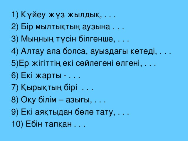 1) Күйеу жүз жылдық, . . . 2) Бір мылтықтың аузына . . . 3) Мыңның түсін білгенше, . . . 4) Алтау ала болса, ауыздағы кетеді, . . . 5)Ер жігіттің екі сөйлегені өлгені, . . . 6) Екі жарты - . . . 7) Қырықтың бірі . . . 8) Оқу білім – азығы, . . . 9) Екі аяқтыдан бөле тату, . . . 10) Ебін тапқан . . .