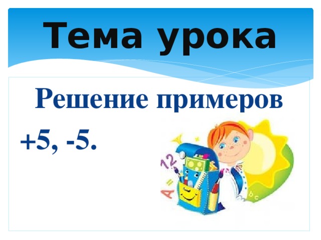 Тема урока Решение примеров  +5, -5.