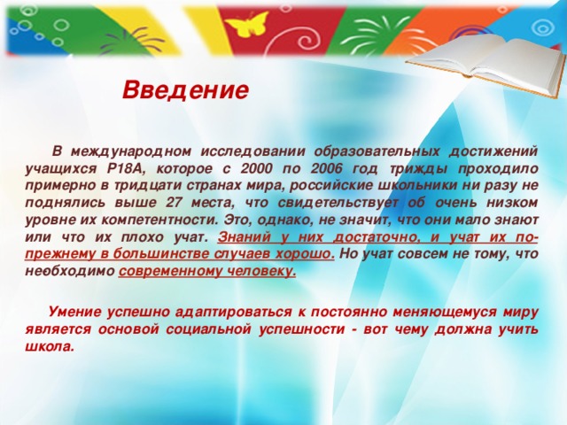 Введение       В международном исследовании образовательных достижений учащихся Р18А, которое с 2000 по 2006 год трижды проходило примерно в тридцати странах мира, российские школьники ни разу не поднялись выше 27 места, что свидетельствует об очень низком уровне их компетентности. Это, однако, не значит, что они мало знают или что их плохо учат. Знаний у них достаточно, и учат их по-прежнему в большинстве случаев хорошо. Но учат совсем не тому, что не­обходимо современному человеку.   Умение успешно адаптироваться к постоянно меняющемуся миру является основой социальной успешности - вот чему должна учить школа.