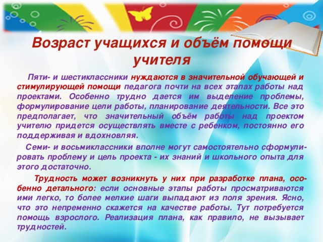 Возраст учащихся и объём помощи учителя  Пяти- и шестиклассники нуждаются в значительной обу­чающей и стимулирующей помощи педагога почти на всех этапах работы над проектами. Особенно трудно дается им выделение проблемы, формули­рование цели работы, планирование деятельности. Все это предполагает, что значительный объём работы над проектом учителю придется осуществлять вместе с ребенком, постоянно его поддерживая и вдохновляя.  Семи- и восьмиклассники вполне могут самостоятельно сформули­ровать проблему и цель проекта - их знаний и школьного опыта для этого достаточно.  Трудность может возникнуть у них при разработке плана, осо­бенно детального : если основные этапы работы просматриваются ими легко, то более мелкие шаги выпадают из поля зрения. Ясно, что это непременно скажется на качестве работы. Тут потребуется помощь взрослого. Реализация плана, как правило, не вызывает трудностей.