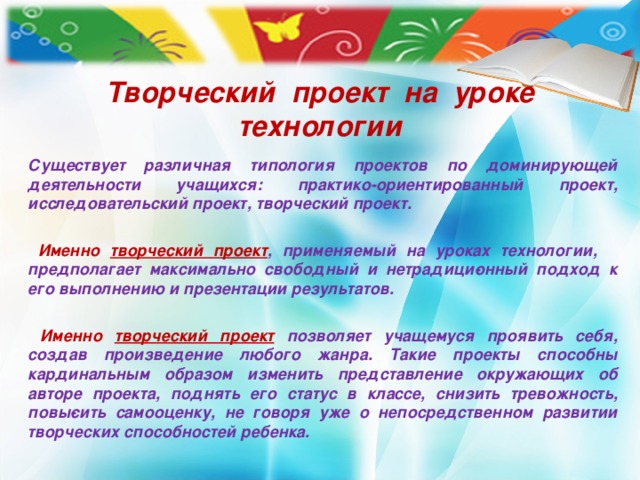 Творческий проект на уроке технологии  Существует различная типология проектов по доминирующей деятельности учащихся: практико-ориентированный проект, исследовательский проект, творческий проект.   Именно творческий проект , применяемый на уроках технологии, предполагает максимально свободный и нетрадици­онный подход к его выполнению и презентации результатов.   Именно творческий проект  позволяет учаще­муся проявить себя, создав произведение любого жанра. Такие проекты способны кардинальным образом изменить представление окружающих об авторе проекта, поднять его статус в классе, снизить тревожность, повы­сить самооценку, не говоря уже о непосредственном развитии творческих способностей ребенка.