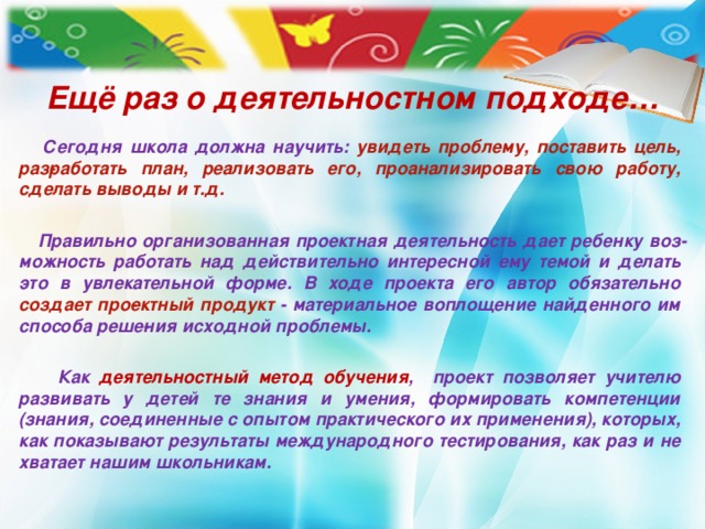 Ещё раз о деятельностном подходе…   Сегодня школа должна научить: увидеть проблему, поставить цель, раз­работать план, реализовать его, проанализировать свою работу, сделать выводы и т.д.    Правильно организованная проектная деятельность дает ребенку воз­можность работать над действительно интересной ему темой и делать это в увлекательной форме. В ходе проекта его автор обязательно создает про­ектный продукт - материальное воплощение найденного им способа реше­ния исходной проблемы.   Как деятельностный метод обучения , проект позволяет учителю развивать у детей те знания и умения, формировать компетенции (знания, соединенные с опытом практического их применения), которых, как показывают результаты международного тестирования, как раз и не хватает нашим школьникам.