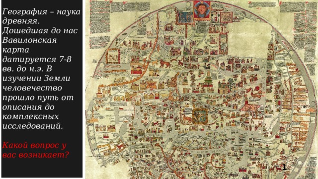 География – наука древняя. Дошедшая до нас Вавилонская карта датируется 7-8 вв. до н.э. В изучении Земли человечество прошло путь от описания до комплексных исследований.  Какой вопрос у вас возникает ?  1