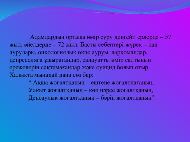 Адамдардың орташа өмір сүру деңгейі: ерлерде – 57 жыл, әйелдерде – 72 жыл. Басты себептері жүрек – қан аурулары, онкологиялық өкпе ауруы, наркомандар, депрессияға ұшырағандар, салауатты өмір салтының ережелерін сақтамағандар және суицид болып отыр.  Халықта мынадай дана сөз бар:   “ Ақша жоғалтқаның – ештеңе жоғалтпағаның,   Уақыт жоғалтқаның – көп нәрсе жоғалтқаның,   Денсаулық жоғалтқаның – бәрін жоғалтқаның”