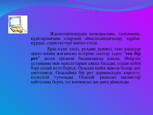 Жасөспірімдердің көзқарасына, талғамына, құштарлығына олардың айналасындағылар, құрбы-құрдас, серіктестері ықпал етеді.  Ерік-күші әлсіз, рухани дүниесі таяз адамдар әркез өзінің жағымсыз істеріне сылтау іздеп “ тек бір рет ” деген ережені басшылыққа алады. Өмірлік ұстанымы мен мақсаттарын аяққа басады, содан кейін бәрі солай кете береді. Осыдан кейін жақсы болар деп үміттенеді. Осылайша бір рет дәрменсіздік көрсету, келесісін туғызады. Осылай ұнамсыз қылықтар қайталана беріп, ол жағымсыз дағдыға айналады.