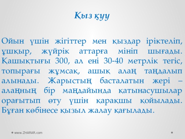 Қыз қуу Ойын үшін жігіттер мен қыздар іріктеліп, ұшқыр, жүйрік аттарға мініп шығады. Қашықтығы 300, ал ені 30-40 метрлік тегіс, топырағы жұмсақ, ашық алаң таңдалып алынады. Жарыстың басталатын жері – алаңның бір маңдайында қатынасушылар орағытып өту үшін қарақшы қойылады. Бұған көбінесе қызыл жалау қағылады. www.ZHARAR.com