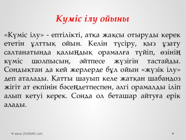 Күміс ілу ойыны «Күміс ілу» - ептілікті, атқа жақсы отыруды керек ететін ұлттық ойын. Келін түсіру, қыз ұзату салтанатында қалыңдық орамалға түйіп, өзінің күміс шолпысын, әйтпесе жүзігін тастайды. Сондықтан да кей жерлерде бұл ойын «жүзік ілу» деп аталады. Қатты шауып келе жатқан шабандоз жігіт ат екпінін бәсеңдетпеспен, әлгі орамалды іліп алып кетуі керек. Сонда ол беташар айтуға ерік алады. www.ZHARAR.com