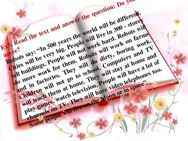 Ex5. Read the text and answer the question: Do you agree? Robots say: “In 500 years the world will be different. Cities will be very big. People will live in 300 - storey tall buildings. People will not work hard. Robots will do more work for them. Robots will work on farms and in factories. They will do dirty, boring work. Children will not go to school. Computers and TV will teach them at home. They will stay at home and play games, watch television. People will have a lot of channels on TV. They will have video telephones too. Some people will live on the Moon or in space”