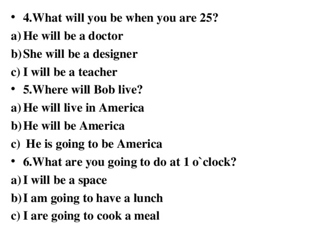 4.What will you be when you are 25? He will be a doctor She will be a designer I will be a teacher 5.Where will Bob live? He will live in America He will be America  He is going to be America 6.What are you going to do at 1 o`clock? I will be a space I am going to have a lunch I are going to cook a meal