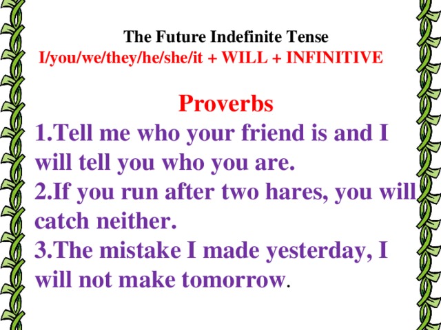 The Future Indefinite Tense  I/you/we/they/he/she/it + WILL + INFINITIVE Proverbs 1.Tell me who your friend is and I will tell you who you are. 2.If you run after two hares, you will catch neither. 3.The mistake I made yesterday, I will not make tomorrow .