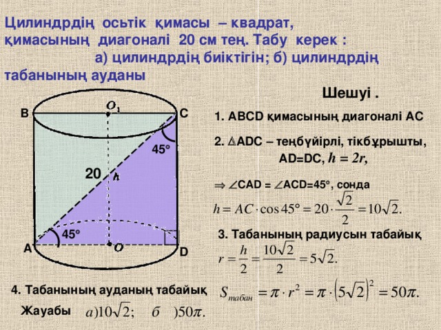 Цилиндрдің осьтік қимасы – квадрат, қимасының диагоналі 20 см тең. Табу керек : а) цилиндрдің биіктігін; б) цилиндрдің табанының ауданы Шешуі . C B 1. АВС D қимасының диагоналі АС 2 .  ADC – теңбүйірлі, тікбұрышты, А D=DC, h = 2r ,  45  20    CAD  =   ACD=45  , сонда 45  3. Табанының радиусын табайық A D 4. Табанының ауданың табайық Жауабы