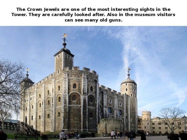 The Crown Jewels are one of the most interesting sights in the Tower. They are carefully looked after. Also in the museum visitors can see many old guns.