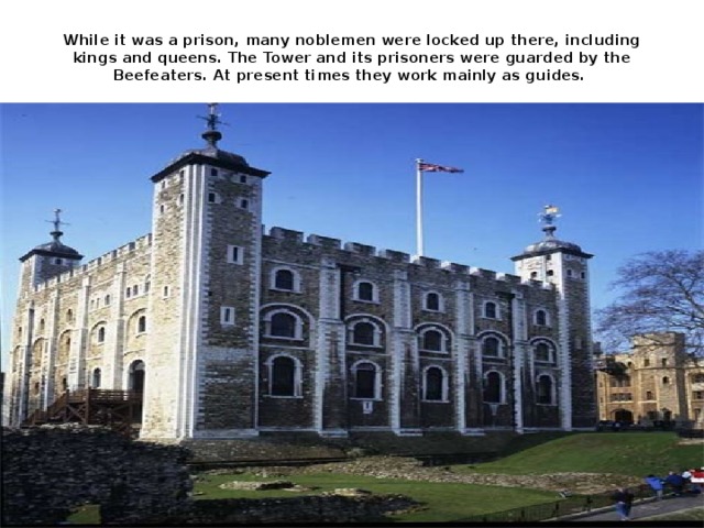 While it was a prison, many noblemen were locked up there, including kings and queens. The Tower and its prisoners were guarded by the Beefeaters. At present times they work mainly as guides.