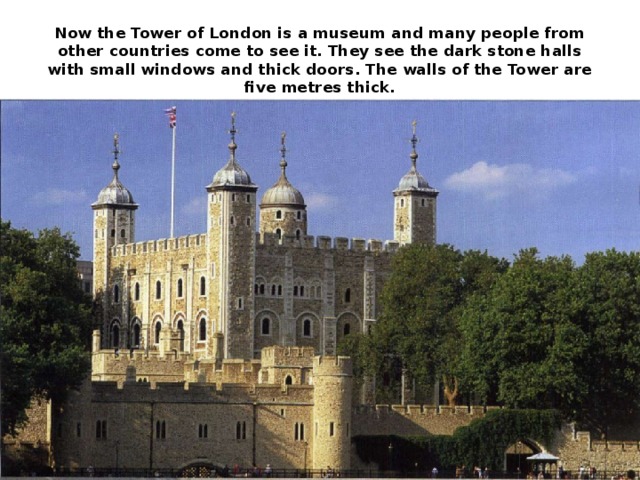 Now the Tower of London is a museum and many people from other countries come to see it. They see the dark stone halls with small windows and thick doors. The walls of the Tower are five metres thick.