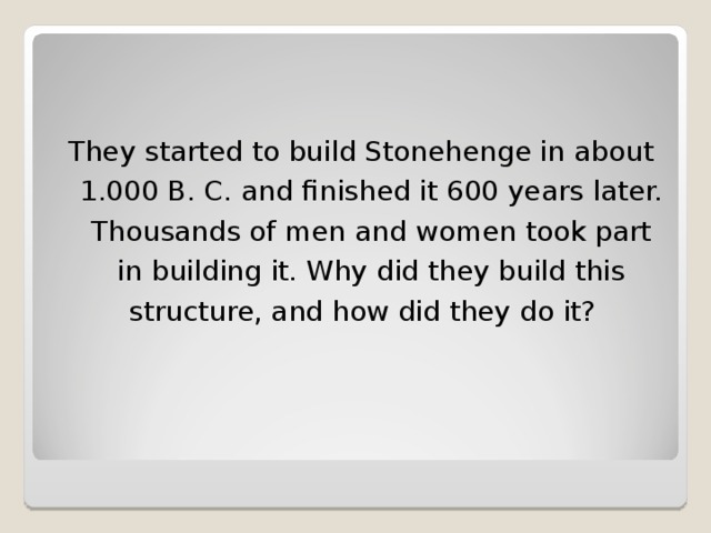 They started to build Stonehenge in about 1.000 B. C. and finished it 600 years later. Thousands of men and women took part in building it. Why did they build this structure, and how did they do it?