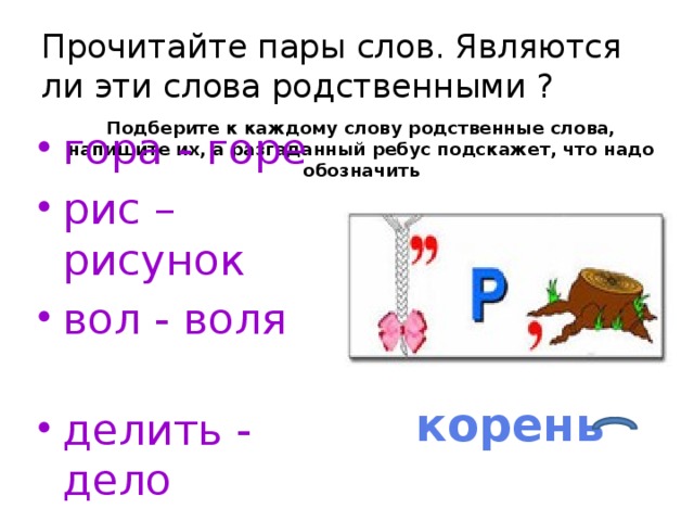 Прочитайте пары слов. Являются ли эти слова родственными ? Подберите к каждому слову родственные слова, напишите их, а разгаданный ребус подскажет, что надо обозначить гора - горе рис – рисунок вол - воля делить - дело корень