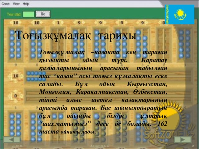 Тоғызқұмалақ тарихы Тоғызқұмалақ –қазақта кең тараған қызықты ойын түрі. Қаратау қазбаларынының арасынан табылған тас “қазан” осы тоғыз құмалақты еске салады. Бұл ойын Қырғызстан, Монғолия, Қарақалпақстан, Өзбекстан, тіпті алыс шетел қазақтарының арасында тараған. Бас шынықтыратын бұл ойынды біздің ұлттық “шахматымыз” десе де болады. 162 таста ойнатылады . 22.10.16  Жаумитов С Х