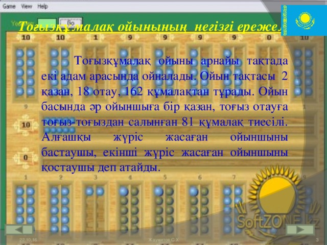 Тоғызқұмалақ ойынының  негізгі ережелері:   Тоғызқұмалақ ойыны арнайы тақтада екі адам арасында ойналады. Ойын тақтасы  2 қазан, 18 отау, 162 құмалақтан тұрады. Ойын басында әр ойыншыға бір қазан, тоғыз отауға тоғыз-тоғыздан салынған 81 құмалақ тиесілі. Алғашқы жүріс жасаған ойыншыны бастаушы, екінші жүріс жасаған ойыншыны қостаушы деп атайды. 22.10.16  Жаумитов С Х