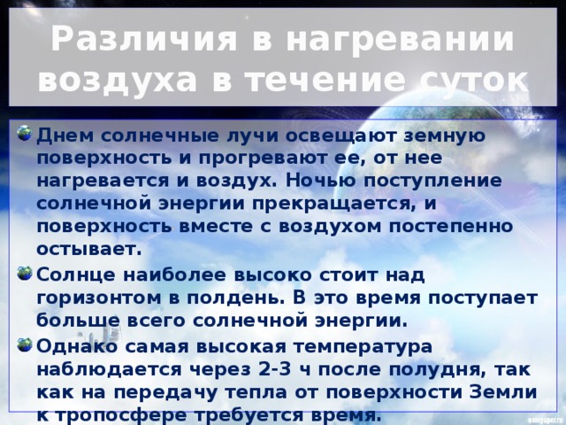 Различия в нагревании воздуха в течение суток Днем солнечные лучи освещают земную поверхность и прогревают ее, от нее нагревается и воздух. Ночью поступление солнечной энергии прекращается, и поверхность вместе с воздухом постепенно остывает. Солнце наиболее высоко стоит над горизонтом в полдень. В это время поступает больше всего солнечной энергии. Однако самая высокая температура наблюдается через 2-3 ч после полудня, так как на передачу тепла от поверхности Земли к тропосфере требуется время. Самая низкая температура бывает перед восходом солнца.