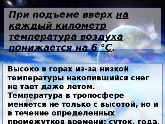 При подъеме вверх на каждый километр температура воздуха понижается на 6 °С . Высоко в горах из-за низкой температуры накопившийся снег не тает даже летом. Температура в тропосфере меняется не только с высотой, но и в течение определенных промежутков времени: суток, года.