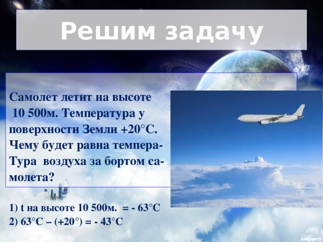 Решим задачу  Самолет летит на высоте  10 500м. Температура у поверхности Земли +20°С. Чему будет равна темпера- Тура воздуха за бортом са- молета?  1) t на высоте 10 500м. = - 63°С 2) 63°С – (+20°) = - 43°С