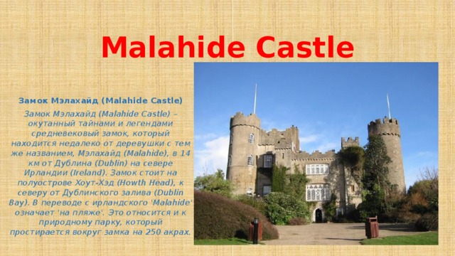 Malahide Castle Замок Мэлахайд (Malahide Castle) Замок Мэлахайд (Malahide Castle) – окутанный тайнами и легендами средневековый замок, который находится недалеко от деревушки с тем же названием, Мэлахайд (Malahide), в 14 км от Дублина (Dublin) на севере Ирландии (Ireland). Замок стоит на полуострове Хоут-Хэд (Howth Head), к северу от Дублинского залива (Dublin Bay). В переводе с ирландского 'Malahide' означает 'на пляже'. Это относится и к природному парку, который простирается вокруг замка на 250 акрах.