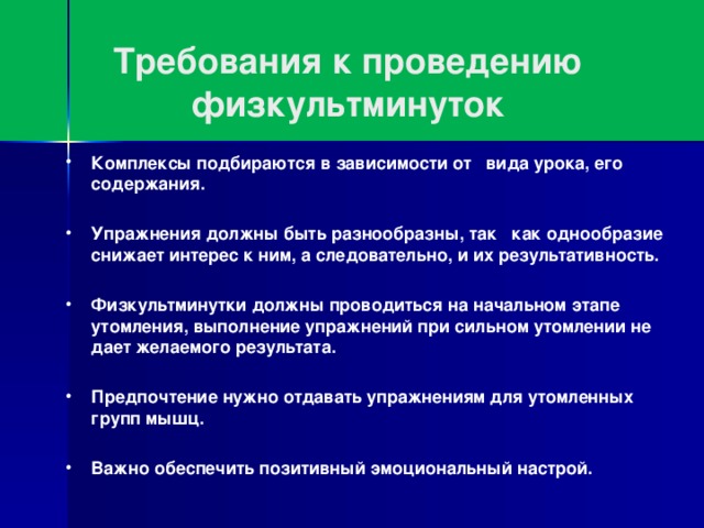 Требования к проведению физкультминуток Комплексы подбираются в зависимости от вида урока, его содержания.  Упражнения должны быть разнообразны, так как однообразие снижает интерес к ним, а следовательно, и их результативность.  Физкультминутки должны проводиться на начальном этапе утомления, выполнение упражнений при сильном утомлении не дает желаемого результата.  Предпочтение нужно отдавать упражнениям для утомленных групп мышц.