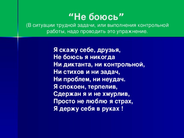 “ Не боюсь ”   (В ситуации трудной задачи, или выполнения контрольной работы, надо проводить это упражнение.      Я скажу себе, друзья,  Не боюсь я никогда  Ни диктанта, ни контрольной,    Ни стихов и ни задач,  Ни проблем, ни неудач.  Я спокоен, терпелив,  Сдержан я и не хмурлив,    Просто не люблю я страх,    Я держу себя в руках !