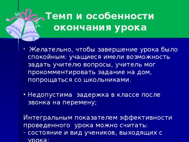 Темп и особенности окончания урока  Желательно, чтобы завершение урока было спокойным: учащиеся имели возможность задать учителю вопросы, учитель мог прокомментировать задание на дом, попрощаться со школьниками. Недопустима задержка в классе после звонка на перемену; Интегральным показателем эффективности проведенного урока можно считать: