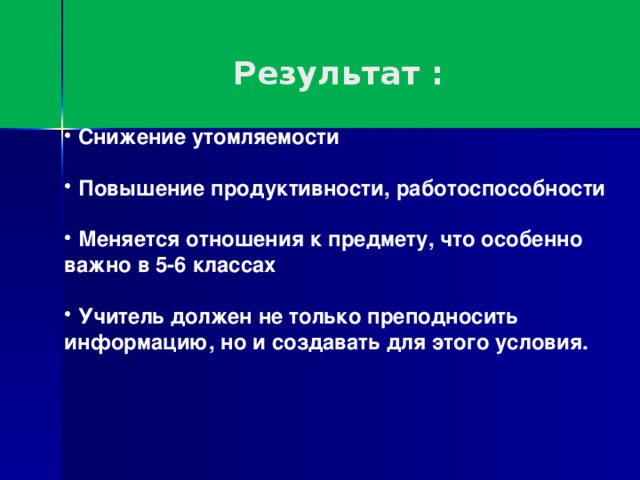 Результат :  Снижение утомляемости   Повышение продуктивности, работоспособности   Меняется отношения к предмету, что особенно важно в 5-6 классах   Учитель должен не только преподносить информацию, но и создавать для этого условия.