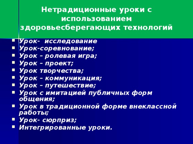 Нетрадиционные уроки с использованием здоровьесберегающих технологий Урок- исследование Урок-соревнование; Урок – ролевая игра; Урок – проект; Урок творчества; Урок – коммуникация; Урок – путешествие; Урок с имитацией публичных форм общения; Урок в традиционной форме внеклассной работы; Урок- сюрприз; Интегрированные уроки.