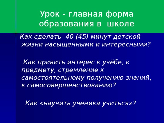 Урок - главная форма образования в школе  Как сделать 40 (45) минут детской жизни насыщенными и интересными?   Как привить интерес к учёбе, к предмету, стремление к самостоятельному получению знаний, к самосовершенствованию?   Как «научить ученика учиться»?